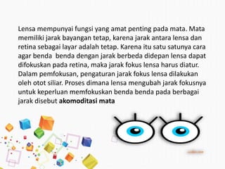 Lensa mempunyai fungsi yang amat penting pada mata. Mata
memiliki jarak bayangan tetap, karena jarak antara lensa dan
retina sebagai layar adalah tetap. Karena itu satu satunya cara
agar benda benda dengan jarak berbeda didepan lensa dapat
difokuskan pada retina, maka jarak fokus lensa harus diatur.
Dalam pemfokusan, pengaturan jarak fokus lensa dilakukan
oleh otot siliar. Proses dimana lensa mengubah jarak fokusnya
untuk keperluan memfokuskan benda benda pada berbagai
jarak disebut akomoditasi mata
 