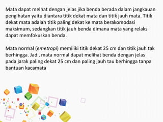 Mata dapat melhat dengan jelas jika benda berada dalam jangkauan
penglhatan yaitu diantara titik dekat mata dan titik jauh mata. Titik
dekat mata adalah titik paling dekat ke mata berakomodasi
maksimum, sedangkan titik jauh benda dimana mata yang relaks
dapat memfokuskan benda.
Mata normal (emetropi) memiliki titik dekat 25 cm dan titik jauh tak
berhingga. Jadi, mata normal dapat melihat benda dengan jelas
pada jarak paling dekat 25 cm dan paling jauh tau berhingga tanpa
bantuan kacamata
 