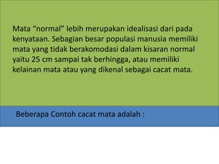 Beberapa Contoh cacat mata adalah :
Mata “normal” lebih merupakan idealisasi dari pada
kenyataan. Sebagian besar populasi manusia memiliki
mata yang tidak berakomodasi dalam kisaran normal
yaitu 25 cm sampai tak berhingga, atau memiliki
kelainan mata atau yang dikenal sebagai cacat mata.
 