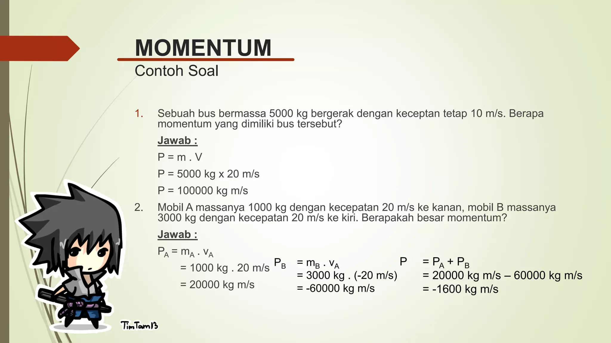 MOMENTUM
Contoh Soal
1. Sebuah bus bermassa 5000 kg bergerak dengan keceptan tetap 10 m/s. Berapa
momentum yang dimiliki bus tersebut?
Jawab :
P = m . V
P = 5000 kg x 20 m/s
P = 100000 kg m/s
2. Mobil A massanya 1000 kg dengan kecepatan 20 m/s ke kanan, mobil B massanya
3000 kg dengan kecepatan 20 m/s ke kiri. Berapakah besar momentum?
Jawab :
PA = mA . vA
= 1000 kg . 20 m/s
= 20000 kg m/s
PB = mB . vA
= 3000 kg . (-20 m/s)
= -60000 kg m/s
P = PA + PB
= 20000 kg m/s – 60000 kg m/s
= -1600 kg m/s
 