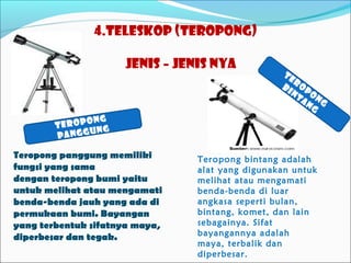 4.Teleskop (Teropong)
jenis – jenis nya

Te
r
bi op
nt o
an ng
g

ong
Terop
ng
anggu
p

Teropong panggung memiliki
fungsi yang sama
dengan teropong bumi yaitu
untuk melihat atau mengamati
benda-benda jauh yang ada di
permukaan bumi. Bayangan
yang terbentuk sifatnya maya,
diperbesar dan tegak.

Teropong bintang adalah
alat yang digunakan untuk
melihat atau mengamati
benda-benda di luar
angkasa seperti bulan,
bintang, komet, dan lain
sebagainya. Sifat
bayangannya adalah
maya, terbalik dan
diperbesar.

 