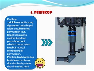5. periskop
Periskop
adalah alat optik yang
digunakan pada kapal
selam untuk melihat
permukaan laut.
Kapal selam perlu
melihat keadaan
permukaan laut
sebelum kapal selam
tersebut muncul
mengapung di
permukaan.
Periskop terdiri atas dua
buah lensa cembung
dan dua buah prisma
siku-siku sama kaki.

 