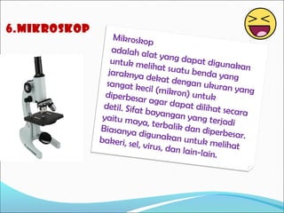6.mikroskop

Mikroskop
adalah al
at yang d
apat digu
untuk me
nakan
lihat suat
u benda y
jaraknya
ang
dekat den
gan ukur
sangat ke
an yang
cil (mikro
n) untuk
diperbesa
r ag ar d a
pat diliha
detil. Sifat
t secara
bayangan
yang terja
yaitu may
di
a, terbalik
dan diper
Biasanya
b
digunaka
n untuk m esar.
bakeri, se
elihat
l, virus, da
n lain-lain
.

 