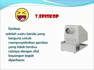 7.Episkop
Episkop
adalah suatu benda yang
berguna untuk
memproyeksikan gambar
yang tidak tembus
cahaya dengan sifat
bayangan tegak
diperbesar.

 