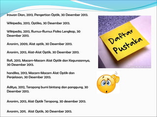 Irawan Dian, 2013, Pengertian Optik, 30 Desember 2013.
Wikipedia, 2013, Optika, 30 Desember 2013.
Wikipedia, 2013, Rumus-Rumus Fisika Lengkap, 30
Desember 2013.
Anonim, 2009, Alat optik, 30 Desember 2013.
Anonim, 2013, Alat-Alat Optik, 30 Desember 2013.
Rofi, 2013, Macam-Macam Alat Optik dan Kegunaannya,
30 Desember 2013.
handika, 2013, Macam-Macam Alat Optik dan
Penjelasan, 30 Desember 2013.
Aditya, 2012, Teropong bumi bintang dan panggung, 30
Desember 2013.
Anonim, 2013, Alat Optik Teropong, 30 desember 2013.
Anonim, 2011, Alat Optik, 30 Desember 2013.

 