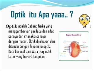 Optik itu Apa yaaa.. ?
Optik adalah Cabang fisika yang
menggambarkan perilaku dan sifat
cahaya dan interaksi cahaya
dengan materi. Optik dijelaskan dan
ditandai dengan fenomena optik.
Kata berasal dari ὀπτική optik
Latin, yang berarti tampilan.

 