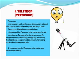 4.Teleskop
(Teropong)
Teropong
merupakan alat optik yang digunakan sebagai
alat untuk melihat benda yang letaknya jauh.
Teropong dibedakan menjadi dua :
1. 1. teropong bias (tersusun atas beberapa lensa)
2. contohnya : Teropong bintang (astronomi),
teropong bumi, teropong panggung (teropong
Galileo),teropong prisma (binokuler), teropong
radio, dan teropong cermin.
3. 2. teropong pantul (tersusun atas beberapa

cermin dan lensa).

 