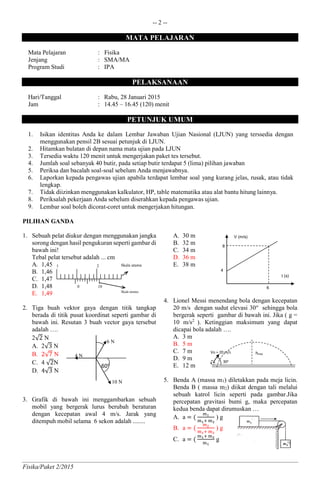 -- 2 --
Fisika/Paket 2/2015
MATA PELAJARAN
Mata Pelajaran : Fisika
Jenjang : SMA/MA
Program Studi : IPA
PELAKSANAAN
Hari/Tanggal : Rabu, 28 Januari 2015
Jam : 14.45 – 16.45 (120) menit
PETUNJUK UMUM
1. Isikan identitas Anda ke dalam Lembar Jawaban Ujian Nasional (LJUN) yang terssedia dengan
menggunakan pensil 2B sesuai petunjuk di LJUN.
2. Hitamkan bulatan di depan nama mata ujian pada LJUN
3. Tersedia waktu 120 menit untuk mengerjakan paket tes tersebut.
4. Jumlah soal sebanyak 40 butir, pada setiap butir terdapat 5 (lima) pilihan jawaban
5. Periksa dan bacalah soal-soal sebelum Anda menjawabnya.
6. Laporkan kepada pengawas ujian apabila terdapat lembar soal yang kurang jelas, rusak, atau tidak
lengkap.
7. Tidak diizinkan menggunakan kalkulator, HP, table matematika atau alat bantu hitung lainnya.
8. Periksalah pekerjaan Anda sebelum diserahkan kepada pengawas ujian.
9. Lembar soal boleh dicorat-coret untuk mengerjakan hitungan.
PILIHAN GANDA
1. Sebuah pelat diukur dengan menggunakan jangka
sorong dengan hasil pengukuran seperti gambar di
bawah ini!
Tebal pelat tersebut adalah ... cm
A. 1,45
B. 1,46
C. 1,47
D. 1,48
E. 1,49
2. Tiga buah vektor gaya dengan titik tangkap
berada di titik pusat koordinat seperti gambar di
bawah ini. Resutan 3 buah vector gaya tersebut
adalah ….
2√2 N
A. 2√3 N
B. 2√7 N
C. 4 √2N
D. 4√3 N
3. Grafik di bawah ini menggambarkan sebuah
mobil yang bergerak lurus berubah beraturan
dengan kecepatan awal 4 m/s. Jarak yang
ditempuh mobil selama 6 sekon adalah ........
A. 30 m
B. 32 m
C. 34 m
D. 36 m
E. 38 m
4. Lionel Messi menendang bola dengan kecepatan
20 m/s dengan sudut elevasi 30o
sehingga bola
bergerak seperti gambar di bawah ini. Jika ( g =
10 m/s2
). Ketinggian maksimum yang dapat
dicapai bola adalah ….
A. 3 m
B. 5 m
C. 7 m
D. 9 m
E. 12 m
5. Benda A (massa m1) diletakkan pada meja licin.
Benda B ( massa m2) diikat dengan tali melalui
sebuah katrol licin seperti pada gambar.Jika
percepatan gravitasi bumi g, maka percepatan
kedua benda dapat dirumuskan …
A. a = (
m1
m1+ m2
) g
B. a = (
m2
m1+ m2
) g
C. a = (
m1+ m2
m1
g
10 N
60o
6 N
4 N
1 2
0 10
Skala utama
Skala nonius
4
8
6
V (m/s)
t (s)
hmax
30o
Vo = 20 m/s
 