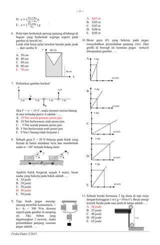 -- 3 --
Fisika/Paket 2/2015
D. a = (
m1+ m2
m1+ m2
g
E. a = (
m1 +m2
m2
) g `
6. Pelat tipis berbentuk persegi panjang dilubangi di
bagian yang berbentuk segitiga seperti pada
gambar di bawah ini.
Letak titik berat pelat tersebut berada pada jarak
… dari sumbu X
A. 30 cm
B. 40 cm
C. 50 cm
D. 60 cm
E. 70 cm
7. Perhatikan gambar berikut!
Jika F = w = 10 N , maka momen inersia batang
di atas terhadap poros A adalah : ….
A. 10 Nm searah putaran jarum jam
B. 10 Nm berlawanan arah jarum jam
C. 5 Nm searah putaran jarum jam
D. 5 Nm berlawanan arah jarum jam
E. 0 Nm ( batang tidak berputar )
8. Sebuah gaya F = 20 N bekerja pada balok yang
berada di lantai mendatar licin dan membentuk
sudut  = 60o
terhada bidang datar.
Apabila balok bergerak sejauh 4 meter, besar
usaha yang bekerja pada balok adalah ….
A. 10 joule
B. 20 joule
C. 30 joule
D. 40 joule
E. 50 joule
9. Tiga buah pegas masing-
masing memiliki konstanta k1 =
k2= k3 = 300 N/m disusun
seperti pada gambar di samping
ini. Jika beban yang
digantungkan 2 newton, maka
pertambahan panjang susunan
pegas adalah ….
A. 0,01 m
B. 0,02 m
C. 0,03 m
D. 0,04 m
E. 0,05 m
10. Besar gaya (F) yang bekerja pada pegas
menyebabkan perarubahan panjang (x). Dari
grafik di bawaqh ini konstata pegas terkecil
ditunjuukan gambar ….
A. .
B. .
C. .
D. .
E.
11. Sebuah benda bermassa 2 kg diam di tepi meja
dengan ketinggian 1 m ( g = 10 m/s2
). Besar energi
kinetik benda pada saat jatuh di lantai adalah ….
A. 20 joule
B. 25 joule
C. 40 joule
D. 60 joule
E. 65 joule
A
w
F
1 m . 1 m . 1 m . 1 m
½ F
90 cmY
X
90 cm
x (cm)
x (cm)
F (N)
x (cm)
F (N)
x (cm)
F (N)
F (N)
x (cm)
F (N)
1 m
 