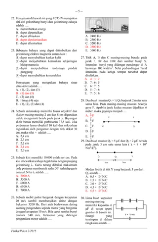 -- 5 --
Fisika/Paket 2/2015
22. Pernyataan di bawah ini yang BUKAN merupakan
ciri-ciri gelombang bunyi dan gelombang cahaya
adalah ….
A. merambatkan energi
B. dapat dipantulkan
C. dapat dibiaskan
D. dapat dipolarisasikan
E. dapat dilenturkan
23. Beberapa bahaya yang dapat ditimbulkan dari
gelombang elektro magnetik antara lain :
(1) dapat menyebabkan kanker kulit
(2) dapat menyebabkan kerusakan sel/jaringan
hidup manusia
(3) dapat menyebabkan rendahnya produk
ganggang
(4) dapat menyebabkan kemandulan
Pernyataan yang merupakan bahaya sinar
ultraviolet adalah ….
A. (1), (2), dan (3)
B. (1) dan (3)
C. (2) dan (4)
D. Hanya (4) saja
E. (1), (2), (3) dan (4)
24. Sebuah mikroskop memiliki fokus obyektif dan
okuler masing-masing 2 cm dan 8 cm digunakan
untuk mengamati benda pada jarak x. Bayangan
akhir benda memiliki perbesaran 37,5 kali. Jika
perbesaran lensa obyektif 10 kali dan mikroskop
digunakan oleh pengamat dengan titik dekat 30
cm, maka nilai × adalah ….
A. 2,4 cm
B. 2,3 cm
C. 2,2 cm
D. 2,1 cm
E. 2,0 cm
25. Sebuah kisi memiliki 10.000 celah per cm. Pada
kisi dilewatkan cahaya tegaklurus dengan panjang
gelombang . Garis terang difraksi maksimum
orde pertama membentuk sudut 30o
terhadap garis
normal. Nilai  adalah ….
A. 5000 A
B. 5500 A
C. 6000 A
D. 6500 A
E. 7000 A
26. Sebuah mobil polisi bergerak dengan kecepatan
20 m/s sambil membunyikan sirine dengan
frekuensi 3200 Hz. Dari arah berlawanan dating
seorang pengendara sepeda motor yang bergerak
dengan kecepatan 10 m/s. Bila cepat rambat bunyi
diudara 340 m/s, frekuensi yang didengar
pengendara motor adalah ….
A. 2400 Hz
B. 2500 Hz
C. 3200 Hz
D. 3500 Hz
E. 3600 Hz
27. Titik A, B dan C masing-masing berada pada
jarak r, 10r dan 100r dari sumber bunyi S.
Intensitas bunyi yang didengar pendengar di A
besarnya 100 watt/m2
. Nilai perbandingan Taraf
Intensitas pada ketiga tempat tersebut dapat
dituliskan :
A. 4 : 3 : 2
B. 7 : 6 : 5
C. 6 : 7 : 5
D. 5 : 7 : 6
E. 7 : 5 : 6
28. Dua buah muatan Q1 = ½ Q2 berjarak 2 meter satu
sama lain. Pada masing-masing muatan bekerja
gaya F. Apabila jarak kedua muatan dijadikan 6
meter, maka gayanya menjadi ....
A.
1
9
F
B.
1
3
F
C.
2
9
F
D.
2
3
F
E.
4
3
F
29. Dua buah muatan Q1 = 5 µC dan Q2 = 2 µC berada
pada jarak 3 cm satu sama lain ( k = 9 × 109
Nm2
/C2
).
Medan listrik di titk Y yang berjarak 3 cm dari
Q2 adalah ....
A. 0,5 × 107
N/C
B. 1,5 × 107
N/C
C. 3,0 × 107
N/C
D. 4,5 × 107
N/C
E. 5,5 × 107
N/C
30. Lima buah kapasitor
masing-masing
memiliki kapasitas 6
μF di susun sperti
gambar di bawah ini.
Energi yang
tersimpan di dalam
rangkaian adalah ....
Q1 Q2
F F
V = 12 volt
Q1
X Y
3cm
Q2
3cm
 