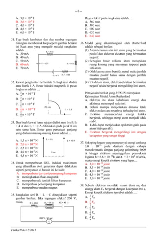 -- 6 --
Fisika/Paket 2/2015
A. 3,0 × 10-4
J
B. 3,6 × 10-4
J
C. 4,0 × 10-4
J
D. 4,6 × 10-4
J
E. 6,0 × 10-4
J
31. Tiga buah hambatan dan dua sumber tegangan
dirangkai membentuk loop seperti gambar berikut
ini Kuat arus yang mengalir melalui rangkaian
adalah ....
A. 30 mA
B. 40 mA
C. 50 mA
D. 60 mA
E. 70 mA
32. Kawat penghantar berbentuk ¼ lingkaran dialiri
arus listrik 1 A. Besar induksi magnetik di pusat
lingkaran adalah ....
A.
1
9
𝜋 × 10-6
T
B.
1
8
𝜋 × 10-6
T
C.
1
5
𝜋 × 10-6
T
D.
1
4
𝜋 × 10-6
T
E.
1
2
𝜋 × 10-6
T
33. Dua buah kawat lurus sejajar dialiri arus listrik I1
= 4 A dan I2 = 10 A diletakkan pada jarak 8 cm
satu sama lain. Besar gaya persatuan panjang
yang dialami masing-masing kawat adalah ...
A. 1,5  × 10-4
N
B. 2,0  × 10-4
N
C. 2,5  × 10-4
N
D. 4,0  × 10-4
N
E. 4,5  × 10-4
N
34. Untuk memperbesar GGL induksi maksimum
yang dihasilkan oleh generator dapat dilakukan
seperti pernyataan di bawah ini kecuali:
A. memperbesar jari-jari penampang kumparan
B. meningkatkan fluks magnetik
C. memperbanyak jumlah lilitan kumparan
D. memperluas penampang kumparan
E. memperbesar medan magnet
35. Rangkaian seri R – L – C ditunjukkan seperti
gambar berikut. Jika tegangan efektif 200 V,
maka,
Daya efektif pada rangkaian adalah ....
A. 560 watt
B. 580 watt
C. 600 watt
D. 620 watt
E. 640 watt
36. Model yang dikembangkan oleh Rutherford
adalah sebagai berikut
(1) Atom tersusun atas inti atom yang bermuatan
positif dan elektron-elektron yang bermuatan
negatif.
(2) Sebagian besar volume atom merupakan
ruang kosong yang massanya terpusat pada
inti atom.
(3) Oleh karena atom bersifat netral maka jumlah
muatan positif harus sama dengan jumlah
muatan negatif.
(4) Di dalam atom, elektron-elektron bermuatan
negatif selalu bergerak mengelilingi inti atom.
Pernyataan berikut yang BUKAN merupakan
Kelemahan Model Atom Rutherford
A. elektron itu akan kehabisan energi dan
akhirnya menempel pada inti.
B. Belum mampu menjelaskan dimana letak
elektron dan cara rotasinya terhadap inti atom.
C. Elektron memancarkan energi ketika
bergerak, sehingga energi atom menjadi tidak
stabil.
D. Tidak dapat menjelaskan spektrum garis pada
atom hidrogen (H).
E. Elektron bergerak mengelilingi inti dengan
kecepatan yang sangat tinggi
37. Sekeping logam yang mempunyai energi ambang
3,0 . 10-19
joule disinari dengan cahaya
monokromatis dengan panjang gelombang 6000
Å hingga elektron meninggalkan permukaan
logam ( h = 6,6 × 10−34
Js dan C = 3 × 108
m/detik,
maka energi kinetik elektron yang lepas....
A. 3,0 × 10–19
joule
B. 3,5 × 10–19
joule
C. 4,0 × 10–19
joule
D. 4,5 × 10–19
joule
E. 5,0 × 10–19
joule
38. Sebuah elektron memiliki massa diam mo dan
energy diam Eo bergerak dengan kecepatan 0,6 c.
Energi kinetik elektron tersebut adalah ….
A.
1
2
𝐸 𝑜
B.
1
4
𝐸 𝑜
C.
1
5
𝐸 𝑜
D.
1
8
𝐸 𝑜
E.
1
9
𝐸 𝑜
I = 1 A
20 cm
8 cm
Ib = 10 A
I1 = 4 A
XL = 75 R = 40 
~
200 V ; 50 rad
XC = 45 
R2 = 15 E1 = 12 V
E2 = 9 V
R1 = 20 
R3 = 25 
 