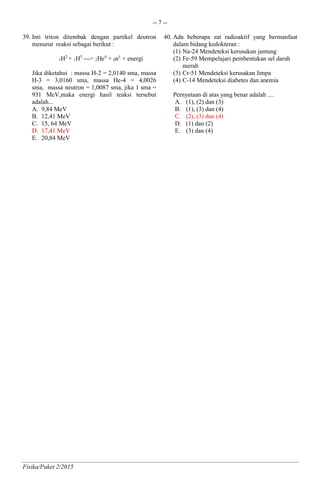 -- 7 --
Fisika/Paket 2/2015
39. Inti triton ditembak dengan partikel deutron
menurut reaksi sebagai berikut :
1H2
+ 1H3
---> 2He4
+ 0n1
+ energi
Jika diketahui : massa H-2 = 2,0140 sma, massa
H-3 = 3,0160 sma, massa He-4 = 4,0026
sma, massa neutron = 1,0087 sma, jika 1 sma =
931 MeV,maka energi hasil reaksi tersebut
adalah...
A. 9,84 MeV
B. 12,41 MeV
C. 15, 64 MeV
D. 17,41 MeV
E. 20,84 MeV
40. Ada beberapa zat radioaktif yang bermanfaat
dalam bidang kedokteran :
(1) Na-24 Mendeteksi kerusakan jantung
(2) Fe-59 Mempelajari pembentukan sel darah
merah
(3) Cr-51 Mendeteksi kerusakan limpa
(4) C-14 Mendeteksi diabetes dan anemia
Pernyataan di atas yang benar adalah ....
A. (1), (2) dan (3)
B. (1), (3) dan (4)
C. (2), (3) dan (4)
D. (1) dan (2)
E. (3) dan (4)
 
