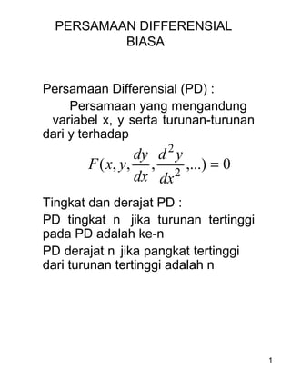 1
PERSAMAAN DIFFERENSIAL
BIASA
Persamaan Differensial (PD) :
Persamaan yang mengandung
variabel x, y serta turunan-turunan
dari y terhadap
Tingkat dan derajat PD :
PD tingkat n jika turunan tertinggi
pada PD adalah ke-n
PD derajat n jika pangkat tertinggi
dari turunan tertinggi adalah n
0,...),,,( 2
2
=
dx
yd
dx
dy
yxF
 