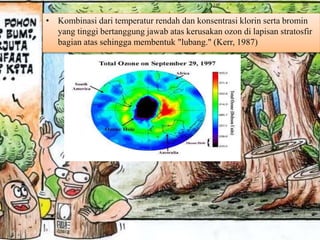 • Kombinasi dari temperatur rendah dan konsentrasi klorin serta bromin
yang tinggi bertanggung jawab atas kerusakan ozon di lapisan stratosfir
bagian atas sehingga membentuk "lubang." (Kerr, 1987)
 