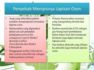 Penyebab Menipisnya Lapisan Ozon
• Asap yang dihasilkan pabrik
semakin memperparah kerusakan
lapisan ozon.
• Haloncarbon yang digunakan
dalam zat cair pemadam
kebakaran (aerosol fire
extinguiser) seperti Methyl
Bromide,Carbon
Tetrachloride,dan Methyl
Chloroform.
• Penggunaan methyl chloroform
dan carbon tetrachloride sebagai
bahan pelarut (solvent).
• Polutan fluorocarbon terutama
yang mengandung klorida dan
bromida.
• Karbon monoksida (CO) sebagai
gas buang hasil pembakaran
bahan bakar fosil dari kendaraan
bermotor juga dapat merusak
lapisan ozon.
• Gas karbon dioksida yang dilepas
ke atmosfer juga merusak lapisan
ozon.
 