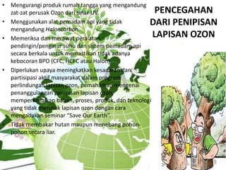 PENCEGAHAN
DARI PENIPISAN
LAPISAN OZON
• Mengurangi produk rumah tangga yang mengandung
zat-zat perusak Ozon dari sinar UV.
• Menggunakan alat pemadam api yang tidak
mengandung Haloncarbon.
• Memeriksa dan merawat peralatan
pendingin/pengatur suhu dan sistem pemadam api
secara berkala untuk memastikan tidak adanya
kebocoran BPO (CFC, HCFC atau Halon)
• Diperlukan upaya meningkatkan kesadaran dan
partisipasi aktif masyarakat dalam program
perlindungan lapisan ozon, pemahaman mengenai
penanggulangan penipisan lapisan ozon,
memperkenalkan bahan, proses, produk, dan teknologi
yang tidak merusak lapisan ozon dengan cara
mengadakan seminar “Save Our Earth”.
• Tidak membakar hutan maupun menebang pohon-
pohon secara liar.
 