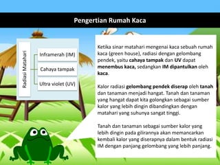 Pengertian Rumah KacaRadiasiMatahari
Inframerah (IM)
Cahaya tampak
Ultra violet (UV)
Ketika sinar matahari mengenai kaca sebuah rumah
kaca (green house), radiasi dengan gelombang
pendek, yaitu cahaya tampak dan UV dapat
menembus kaca, sedangkan IM dipantulkan oleh
kaca.
Kalor radiasi gelombang pendek diserap oleh tanah
dan tanaman menjadi hangat. Tanah dan tanaman
yang hangat dapat kita golongkan sebagai sumber
kalor yang lebih dingin dibandingkan dengan
matahari yang suhunya sangat tinggi.
Tanah dan tanaman sebagai sumber kalor yang
lebih dingin pada gilirannya akan memancarkan
kembali kalor yang diserapnya dalam bentuk radiasi
IM dengan panjang gelombang yang lebih panjang.
 