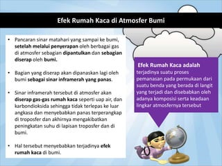 Efek Rumah Kaca di Atmosfer Bumi
• Pancaran sinar matahari yang sampai ke bumi,
setelah melalui penyerapan oleh berbagai gas
di atmosfer sebagian dipantulkan dan sebagian
diserap oleh bumi.
• Bagian yang diserap akan dipanaskan lagi oleh
bumi sebagai sinar inframerah yang panas.
• Sinar inframerah tersebut di atmosfer akan
diserap gas-gas rumah kaca seperti uap air, dan
karbondioksida sehingga tidak terlepas ke luar
angkasa dan menyebabkan panas terperangkap
di troposfer dan akhirnya mengakibatkan
peningkatan suhu di lapisan troposfer dan di
bumi.
• Hal tersebut menyebabkan terjadinya efek
rumah kaca di bumi.
Efek Rumah Kaca adalah
terjadinya suatu proses
pemanasan pada permukaan dari
suatu benda yang berada di langit
yang terjadi dan disebabkan oleh
adanya komposisi serta keadaan
lingkar atmosfernya tersebut
 