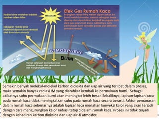Semakin banyak molekul-molekul karbon dioksida dan uap air yang terlibat dalam proses,
maka semakin banyak radiasi IM yang diarahkan kembali ke permukaan bumi. Sebagai
akibatnya suhu permukaan bumi akan meningkat lebih besar. Sebaliknya, lapisan-lapisan kaca
pada rumah kaca tidak meningkatkan suhu pada rumah kaca secara berarti. Faktor pemanasan
dalam rumah kaca sebenarnya adalah lapisan kaca menahan konveksi kalor yang akan terjadi
dengan cara mengurungkan kalor radiasi tetap didalam rumah kaca. Proses ini tidak terjadi
dengan kehadiran karbon dioksida dan uap air di atmosfer.
 