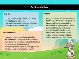 Metana
Metana dilepaskan selama produksi
dan transportasi batu bara, gas alam,
dan minyak bumi. Metana juga
dihasilkan dari pembusukan limbah
organik di tempat pembuangan
sampah (landfill), bahkan dapat
dikeluarkan oleh hewan-hewan
tertentu, terutama sapi, sebagai
produk samping dari pencernaan.
Gas Rumah Kaca
Karbondioksida
Manusia telah meningkatkan jumlah
karbondioksida yang dilepas ke atmosfer
ketika mereka membakar bahan bakar fosil,
limbah padat, dan kayu untuk
menghangatkan bangunan, menggerakkan
kendaraan dan menghasilkan listrik.
Uap air
Uap air adalah gas rumah kaca yang
timbul secara alami dan
bertanggungjawab terhadap sebagian
besar dari efek rumah kaca.
 
