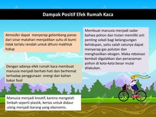 Dampak Positif Efek Rumah Kaca
Atmosfer dapat menyerap gelombang panas
dari sinar matahari menjadikan suhu di bumi
tidak terlalu rendah untuk dihuni makhluk
hidup
Dengan adanya efek rumah kaca membuat
manusia menjadi berhati-hati dan berhemat
terhadap penggunaan energi dan bahan
bakar fosil
Membuat manusia menjadi sadar
bahwa pohon dan hutan memiliki arti
penting sekali bagi kelangsungan
kehidupan, yaitu salah satunya dapat
menyerap gas polutan dan
menghasilkan oksigen. Maka reboisasi
kembali digalakkan dan penanaman
pohon di kota-kota besar mulai
dilakukan.
Manusia menjadi kreatif, karena mengolah
limbah seperti plastik, kertas untuk didaur
ulang menjadi barang yang ekonomis.
 