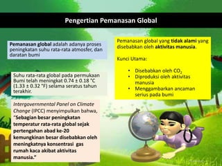Pemanasan global adalah adanya proses
peningkatan suhu rata-rata atmosfer, dan
daratan bumi
Suhu rata-rata global pada permukaan
Bumi telah meningkat 0.74 ± 0.18 °C
(1.33 ± 0.32 °F) selama seratus tahun
terakhir.
Intergovernmental Panel on Climate
Change (IPCC) menyimpulkan bahwa,
“Sebagian besar peningkatan
temperatur rata-rata global sejak
pertengahan abad ke-20
kemungkinan besar disebabkan oleh
meningkatnya konsentrasi gas
rumah kaca akibat aktivitas
manusia.”
Pengertian Pemanasan Global
Pemanasan global yang tidak alami yang
disebabkan oleh aktivitas manusia.
Kunci Utama:
• Disebabkan oleh CO2
• Diproduksi oleh aktivitas
manusia
• Menggambarkan ancaman
serius pada bumi
 