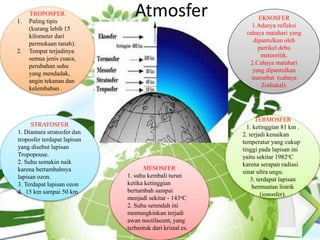 AtmosferTROPOSFER
1. Paling tipis
(kurang lebih 15
kilometer dari
permukaan tanah).
2. Tempat terjadinya
semua jenis cuaca,
perubahan suhu
yang mendadak,
angin tekanan dan
kelembaban .
STRATOSFER
1. Diantara stratosfer dan
troposfer terdapat lapisan
yang disebut lapisan
Tropopouse.
2. Suhu semakin naik
karena bertambahnya
lapisan ozon.
3. Terdapat lapisan ozon
4. 15 km sampai 50 km
MESOSFER
1. suhu kembali turun
ketika ketinggian
bertambah sampai
menjadi sekitar - 143oC
2. Suhu serendah ini
memungkinkan terjadi
awan noctilucent, yang
terbentuk dari kristal es.
TERMOSFER
1. ketinggian 81 km .
2. terjadi kenaikan
temperatur yang cukup
tinggi pada lapisan ini
yaitu sekitar 1982oC
karena serapan radiasi
sinar ultra ungu.
3. terdapat lapisan
bermuatan listrik
(ionosfer).
EKSOSFER
1.Adanya refleksi
cahaya matahari yang
dipantulkan oleh
partikel debu
meteoritik.
2.Cahaya matahari
yang dipantulkan
tearsebut (cahaya
Zodiakal).
 
