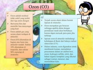 Ozon (O3)
 Ozon adalah molekul
tidak stabil yang terdiri
dari tiga atom oksigen
 Berwarna biru dan
memiliki bau menyengat
yang kuat
 Ozon adalah gas yang
secara alami terdapat di
atmosfer.
 Ozon (O3) ditemukan di
bagian atas bumi dan
atmosfer rendah. Sekitar
10% ditemukan di
troposfer, dan sekitar
90% menetap di
stratosfer.
 Terjadi secara alami dalam bentuk
lapisan di stratosfer .
 Ozon merupakan gas beracun
sehingga apabila dekat dengan
permukaan tanah akan berbahaya
karena dapat merusak paru-paru jika
terhisap
 lapisan ozon di atmosfer melindungi
kehidupan di Bumi dari bahaya radiasi
ultraviolet (UV).
 Dalam industry, ozon digunakan untuk
membunuh kuman, meniadakan
pencemaran dalam air (akibat besi,
arsen, hydrogen sulfide, nitrit, dan
bahan organic kompleks yang dikenal
sebagai warna), mencuci, dan
memutihkan kain.
 