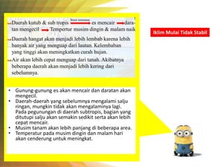 Iklim Mulai Tidak Stabil
• Gunung-gunung es akan mencair dan daratan akan
mengecil.
• Daerah-daerah yang sebelumnya mengalami salju
ringan, mungkin tidak akan mengalaminya lagi.
Pada pegunungan di daerah subtropis, bagian yang
ditutupi salju akan semakin sedikit serta akan lebih
cepat mencair.
• Musim tanam akan lebih panjang di beberapa area.
• Temperatur pada musim dingin dan malam hari
akan cenderung untuk meningkat.
 