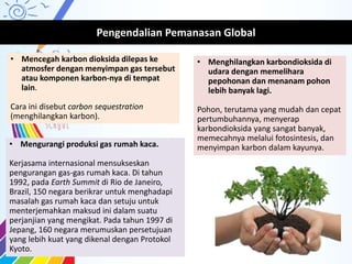 Pengendalian Pemanasan Global
• Mengurangi produksi gas rumah kaca.
Kerjasama internasional mensukseskan
pengurangan gas-gas rumah kaca. Di tahun
1992, pada Earth Summit di Rio de Janeiro,
Brazil, 150 negara berikrar untuk menghadapi
masalah gas rumah kaca dan setuju untuk
menterjemahkan maksud ini dalam suatu
perjanjian yang mengikat. Pada tahun 1997 di
Jepang, 160 negara merumuskan persetujuan
yang lebih kuat yang dikenal dengan Protokol
Kyoto.
• Mencegah karbon dioksida dilepas ke
atmosfer dengan menyimpan gas tersebut
atau komponen karbon-nya di tempat
lain.
Cara ini disebut carbon sequestration
(menghilangkan karbon).
• Menghilangkan karbondioksida di
udara dengan memelihara
pepohonan dan menanam pohon
lebih banyak lagi.
Pohon, terutama yang mudah dan cepat
pertumbuhannya, menyerap
karbondioksida yang sangat banyak,
memecahnya melalui fotosintesis, dan
menyimpan karbon dalam kayunya.
 