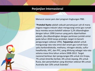 Perjanjian Internasional
Menurut siaran pers dari program lingkungan PBB :
“Protokol Kyoto adalah sebuah persetujuan sah di mana
negara-negara industri akan mengurangi emisi gas rumah
kaca mereka secara kolektif sebesar 5,2% dibandingkan
dengan tahun 1990 (namun yang perlu diperhatikan
adalah, jika dibandingkan dengan perkiraan jumlah emisi
pada tahun 2010 tanpa protokol, target ini berarti
pengurangan sebesar 29%). Tujuannya adalah untuk
mengurangi rata-rata emisi dari enam gas rumah kaca
yaitu karbondioksida, methana, nitrogen oksida, sulfur
hexaflorida, HFC, dan PFC, yang dihitung sebagai rata-rata
selama masa lima tahun antara 2008-2012. Target
nasional berkisar dari pengurangan 8% untuk Uni Eropa,
7% untuk Amerika Serikat, 6% untuk Jepang, 0% untuk
Rusia, dan penambahan yang diizinkan sebesar 8% untuk
Australia dan 10% untuk Eslandia”.
 