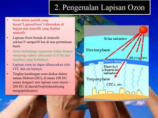 2. Pengenalan Lapisan Ozon
• Ozon dalam jumlah yang
besar(“LapisanOzon”) ditemukan di
bagian atas atmosfir yang disebut
stratosfir.
• Lapisan Ozon berada di stratosfir
sekitar15 sampai30 km di atas permukaan
bumi.
• Ozon melindungi organisme hidup dengan
menyerap radiasi ultraviolet (UV-B) dari
matahari yang berbahaya.
• Lapisan ozon ini dapat dihancurkan oleh
CFC dan zat lainnya.
• Tingkat kandungan ozon diukur dalam
satuan Dobson (DU), di mana 100 DU
setara dengan1 mm lapisan ozon murni ~
260 DU di daerahTropis(daerahyang
mengapitekuator)
 