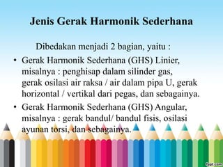 Jenis Gerak Harmonik Sederhana
Dibedakan menjadi 2 bagian, yaitu :
• Gerak Harmonik Sederhana (GHS) Linier,
misalnya : penghisap dalam silinder gas,
gerak osilasi air raksa / air dalam pipa U, gerak
horizontal / vertikal dari pegas, dan sebagainya.
• Gerak Harmonik Sederhana (GHS) Angular,
misalnya : gerak bandul/ bandul fisis, osilasi
ayunan torsi, dan sebagainya.
 