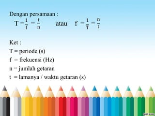 Dengan persamaan :
T = = atau f = =
Ket :
T = periode (s)
f = frekuensi (Hz)
n = jumlah getaran
t = lamanya / waktu getaran (s)
 