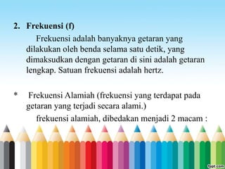 2. Frekuensi (f)
Frekuensi adalah banyaknya getaran yang
dilakukan oleh benda selama satu detik, yang
dimaksudkan dengan getaran di sini adalah getaran
lengkap. Satuan frekuensi adalah hertz.
* Frekuensi Alamiah (frekuensi yang terdapat pada
getaran yang terjadi secara alami.)
frekuensi alamiah, dibedakan menjadi 2 macam :
 