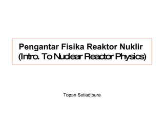Pengantar Fisika Reaktor Nuklir   (Intro. To Nuclear Reactor Physics) Topan Setiadipura 