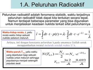 Peluruhan radioaktif adalah fenomena statistik, waktu terjadinya  peluruhan radioaktif tidak dapat kita tentukan secara tepat. Namun terdapat beberapa parameter yang bisa digunakan untuk menjelaskan keadaan nuklida terkait sifat peluruhannya  1.A. Peluruhan Radioaktif Waktu-hidup rerata,  t,   yaitu rerata waktu hidup sebuah nuklida sebelum meluruh. Artinya, inti dengan konstanta peluruhan  λ ,pada umumnya (istilah untuk menggambarkan rerata)  meluruh setelah waktu 1/  λ . Waktu-paruh,T 1/2 ,,   yaitu waktu yang diperlukan bagi sebuah nuklida untuk meluruh sehingga populasinya menjadi setengah populasi awal. 
