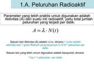 Parameter yang lebih praktis untuk digunakan adalah Aktivitas (A) dari suatu inti radioaktif, yaitu total jumlah peluruhan yang terjadi per detik. 1.A. Peluruhan Radioaktif Satuan dari Aktivitas (A) adalah  curie , dimana  1 curie adalah aktivitas dari 1 gram Radium yang besarnya 3.7x10 10  peluruhan per detik . Satuan lain yang lebih umum digunakan adalah bacquerel, dimana  1 bq = 1 peluruhan  per detik . 