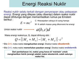 Reaksi nuklir selalu terkait dengan penyerapan atau pelepasan energi . Energi yang dilepas (atau diserap) dalam reaksi nuklir dapat dihitunga dengan memanfaatkan rumus pa Einstein berikut : Energi Reaksi Nuklir C   kecepatan cahaya di ruang hampa M    selisih massa yang dikonversi ke energi Untuk reaksi nuklir  Maka energi reaksinya, Q, dapat dihitung sbb : Bila  Q>0 , maka reaksi  mengeluarkan energi . Disebut reaksi  eksotermik   Bila  Q<0 , maka reaksi  memerlukan pasokan energi . Disebut reaksi  endotermik   Dari pembahasan ini, reaksi yang harus di ‘maintain’ untuk menghasilkan listrik (energi) adalah reaksi eksotermik..salah satunya reaksi fisi. 