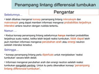 Pengantar Penampang lintang differensial tumbukan Sebelumnya…   telah dibahas mengenai  konsep  penampang lintang  mikroskopik  dan  makroskopik  yang dapat memberi informasi mengenai  probabilitas   terjadinya interaksi  antara neutron dengan nuklida tertentu. Namun … Kedua konsep penampang lintang sebelumnya  hanya  memberi probabilitas terjadinya suatu reaksi, ketika telah terjadi reaksi tumbukan,  tidak dapat  lebih jauh memberi informasi mengenai  perubahan arah  atau  energi  neutron setelah interaksi tersebut. Sehingga… konsep penampang lintang perlu  diperluas  untuk menjelaskan ‘reaksi tumbukan’ secara lebih detail. Informasi mengenai perubahan arah dan energi neutron setelah reaksi tumbukan  sangatlah penting . Untuk itu perlu dikenalkan konsep  ‘penampang lintang  differensial  tumbukan’ . 