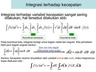 Integrasi terhadap variabel kecepatan sangat sering dilakukan, hal tersebut dilakukan sbb: Integrasi terhadap kecepatan Pada koordinat bola, integrasi terbagi untuk bagian radial dan angular. Kita perhatikan lebih jauh bagian angular berikut : Dari sini kita dapat ‘differential solid angle’ Karena, kecepatan neutron dinyatakan oleh variabel  energi  dan  arah , maka integrasinya biasa dilakukan sbb : Koordinat kartesian Koordinat bola 