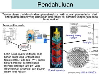 Pendahuluan Tujuan utama dari desain dan operasi reaktor nuklir adalah pemanfaatan dari energi atau radiasi yang dihasilkan dari reaksi fisi berantai yang terjadi pada teras reaktor. Teras reaktor nuklir : Lebih detail, reaksi fisi terjadi pada bahan bakar yang terdapat pada teras reaktor. Pada tipe PWR, bahan bakar berbentuk  pellet  tersusun menjadi batangan ( fuel pin ) yang dibundel ( fuel-assembly ) dan disusun dalam teras reaktor. Fuel pin Tampang lintang Fuel-pin Fuel-Assembly (penampang lintang)  teras reaktor 