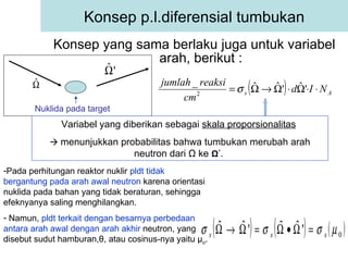 Konsep yang sama berlaku juga untuk variabel arah, berikut : Konsep p.l.diferensial tumbukan Variabel yang diberikan sebagai  skala proporsionalitas      menunjukkan probabilitas bahwa tumbukan merubah arah neutron dari  Ω  ke  Ω ’.  Pada perhitungan reaktor nuklir  pldt tidak bergantung pada arah awal neutron  karena orientasi nuklida pada bahan yang tidak beraturan, sehingga efeknyanya saling menghilangkan. Namun,  pldt terkait dengan besarnya perbedaan antara arah awal dengan arah akhir  neutron, yang disebut sudut hamburan, θ , atau cosinus-nya yaitu  μ o . Nuklida pada target 