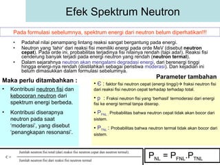 Padahal nilai penampang lintang reaksi sangat bergantung pada energi. Neutron yang ‘lahir’ dari reaksi fisi memiliki energi pada orde MeV (disebut  neutron cepat ). Pada orde ini, probabilitas terjadinya fisi nilainya rendah (tapi ada!). Reaksi fisi cenderung banyak terjadi pada energi neutron yang rendah ( neutron termal ). Dalam sejarahnya  neutron akan mengalami degradasi energi , dari berenergi tinggi hingga energi-nya rendah (diistilahkan sebagai peristiwa  moderasi ). Dan kejadian ini belum dimasukkan dalam formulasi sebelumnya. Efek Spektrum Neutron Pada formulasi sebelumnya, spektrum energi dari neutron belum diperhatikan!!! Kontribusi  neutron fisi  dan  kebocoran neutron  dari spektrum energi berbeda. Kontribusi diserapnya neutron pada saat ‘moderasi’, yang disebut ‘penangkapan resonansi’. Maka perlu ditambahkan : P NL  = P FNL .P TNL Parameter tambahan  Є   :  faktor fisi neutron cepat (energi tinggi)   fraksi neutron fisi dari reaksi fisi neutron cepat terhadap terhadap total. p   :  Fraksi neutron fisi yang ‘berhasil’ termoderasi dari energi fisi ke energi termal tanpa diserap. P FNL  :  Probabilitas bahwa neutron cepat tidak akan bocor dari sistem. P TNL  :  Probabilitas bahwa neutron termal tidak akan bocor dari sistem. Є ≡ Jumlah neutron fisi total (dari reaksi fisi neutron cepat dan neutron termal) Jumlah neutron fisi dari reaksi fisi neutron termal 