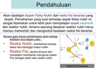 Secara garis besar pembahasan akan terbagi kedalam dua bagian yaitu : Reaksi Nuklir ,  membahas konsep dasar dan berbagai reaksi nuklir. Reaksi Fisi ,  secara khusus dan mendalam membahas mengenai reaksi Fisi sebagai salah satu reaksi nuklir. Pendahuluan Akan dipelajari  Aspek Fisika Nuklir  dari  reaksi fisi berantai  yang terjadi. Pemahaman yang kuat terhadap aspek fisika nuklir ini sangat diperlukan untuk lebih jauh mempelajari  aspek  neutronik  dari reaktor nuklir, dimana seorang desainer reaktor nuklir harus mampu memonitor dan mengontrol keadaan reaksi fisi berantai. Reaksi Fisi Berantai 