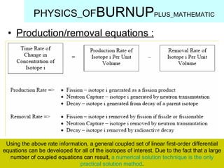 Production/removal equations : PHYSICS_OF BURNUP PLUS_MATHEMATIC Using the above rate information, a general coupled set of linear first-order differential equations can be developed for all of the isotopes of interest. Due to the fact that a large number of coupled equations can result,  a numerical solution technique is the only practical solution method . 