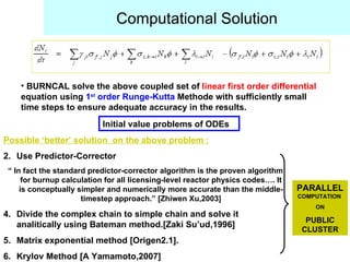Computational Solution BURNCAL solve the above coupled set of  linear first order differential  equation using  1 st  order Runge-Kutta  Methode with sufficiently small time steps to ensure adequate accuracy in the results. Possible ‘better’ solution  on the above problem : Use Predictor-Corrector  “  In fact the standard predictor-corrector algorithm is the proven algorithm for burnup calculation for all licensing-level reactor physics codes…. It is conceptually simpler and numerically more accurate than the middle-timestep approach.” [Zhiwen Xu,2003] Divide the complex chain to simple chain and solve it analitically using Bateman method.[Zaki Su’ud,1996] Matrix exponential method [Origen2.1]. Krylov Method [A Yamamoto,2007] Initial value problems of ODEs PARALLEL   COMPUTATION  ON PUBLIC CLUSTER 