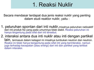 1. peluruhan spontan dari inti nuklir, misalnya peluruhan radioaktif dari inti produk fisi yang pada umumnya tidak stabil.  Reaksi peluruhan ini hanya tergantung pada sifat dari inti tersebut. 2. interaksi antara dua inti nuklir atau inti dengan partikel lain,  termasuk dalam katagori ini misalnya tumbukan neutron dan neutron.  Reaksi ini tidak hanya bergantung pada sifat inti yang berinteraksi, namun juga terhadap kecepatan (atau energi) dari inti dan partikel yang terlibat dalam interaksi. 1. Reaksi Nuklir Secara mendasar terdapat dua jenis reaksi nuklir yang penting dalam studi reaktor nuklir, yaitu : 