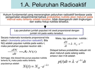 Hukum fundamental yang menerangkan peluruhan radioaktif berdasar pada pengamatan eksperimental bahwa  probabilitas nuklida akan meluruh pada interval waku tertentu adalah konstan , tidak dipengaruhi oleh lingkungan dan waktu hidup nuklida tersebut. 1.A. Peluruhan Radioaktif Laju perubahan jumlah populasi inti awal proporsional dengan jumlah inti pada waktu tersebut. Secara matematis konstanta proporsional kita sebut  λ  (konstanta peluruhan radioaktif) . Bila N(t) adalah populasi nuklida pada waktu t, maka perubahan populasi neutron sbb : Sehingga, bila diawal kita punya populasi nuklida tertentu N o  maka pada waktu tertentu populasinya adalah   Maka, laju peluruhan  nuklida : Didapat bahwa probabilitas sebuah inti akan meluruh pada selang waktu antara t dan t+dt adalah  