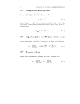 90                          CATATAN 16. FUNGSI PARTISI BOLTZMANN

16.5      Energi bebas tiap partikel

Persamaan (16.6) dapat diubah bentuknya menjadi


                                 Z = e−F/N kT                          (16.11)

di mana dengan f = F/N yang menyatakan energi bebas tiap partikel maka
fungsi partisi untuk tiap keadaan energi bagi partikel dalam sistem dapat dit-
uliskan menjadi


                         Z=          e−ǫi /kT = e−f /kT .              (16.12)
                                 i




16.6      Kapasitas panas spesiﬁk pada volume tetap

Dengan menggunakan deﬁnisi dari Persamaan (15.13) dapat diperoleh bahwa


                       ∂E                     ∂ ln Z      ∂ 2 ln Z
               CV =             = N K 2T             + T2              (16.13)
                       ∂T   V                  ∂T           ∂T 2


16.7      Tekanan sistem

Tekanan dapat diperoleh dari Persamaan (15.8) dan Persamaan (16.6)


                                ∂F                 ∂ln Z
                      p=−                 = N kT                       (16.14)
                                ∂V    T             ∂V      T
 
